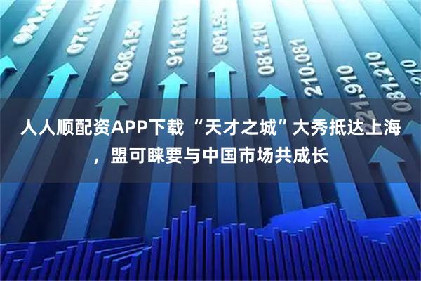 人人顺配资APP下载 “天才之城”大秀抵达上海，盟可睐要与中国市场共成长