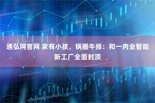 通弘网官网 家有小孩，锅圈牛排：和一肉业智能新工厂全面封顶