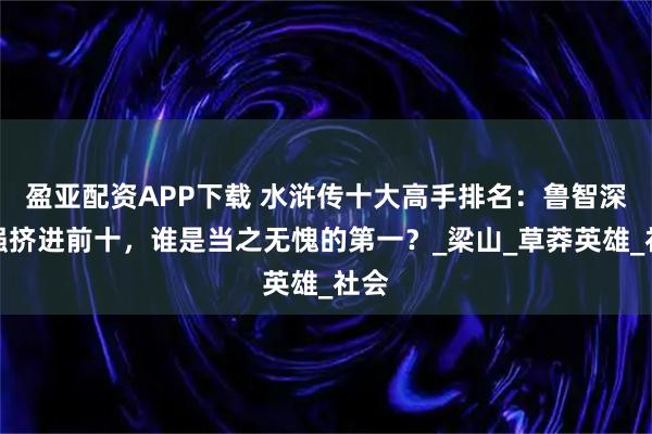 盈亚配资APP下载 水浒传十大高手排名：鲁智深勉强挤进前十，谁是当之无愧的第一？_梁山_草莽英雄_社会
