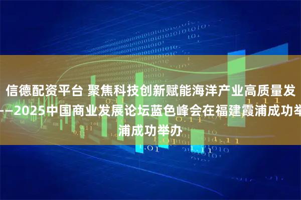 信德配资平台 聚焦科技创新赋能海洋产业高质量发展——2025中国商业发展论坛蓝色峰会在福建霞浦成功举办
