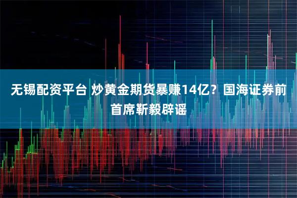 无锡配资平台 炒黄金期货暴赚14亿？国海证券前首席靳毅辟谣