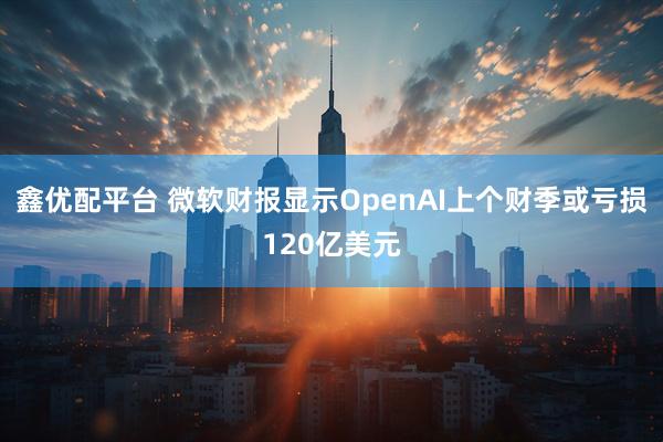 鑫优配平台 微软财报显示OpenAI上个财季或亏损120亿美元
