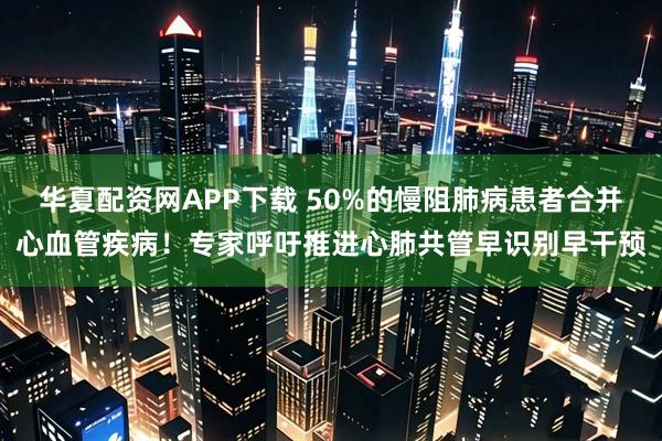 华夏配资网APP下载 50%的慢阻肺病患者合并心血管疾病！专家呼吁推进心肺共管早识别早干预