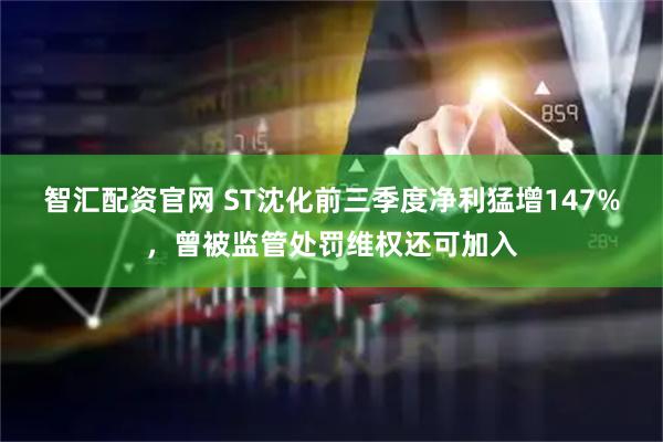 智汇配资官网 ST沈化前三季度净利猛增147%，曾被监管处罚维权还可加入