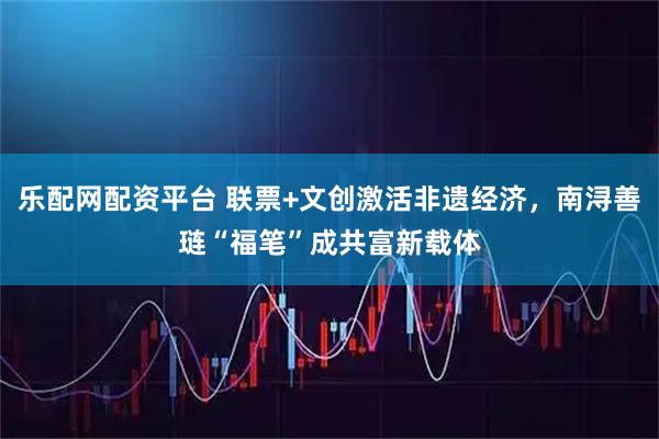 乐配网配资平台 联票+文创激活非遗经济，南浔善琏“福笔”成共富新载体