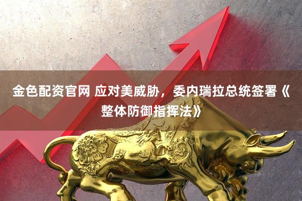 金色配资官网 应对美威胁，委内瑞拉总统签署《整体防御指挥法》