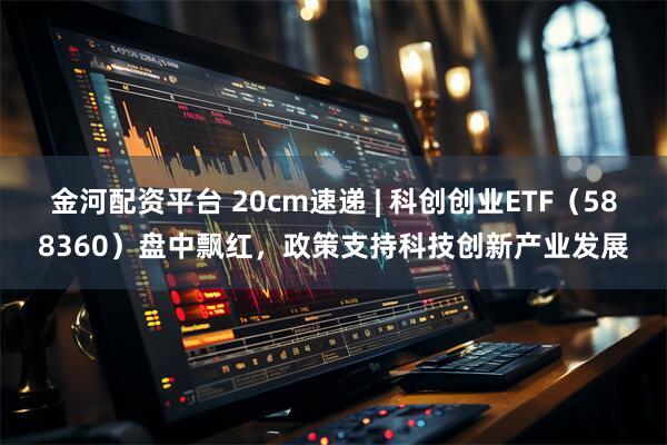 金河配资平台 20cm速递 | 科创创业ETF（588360）盘中飘红，政策支持科技创新产业发展