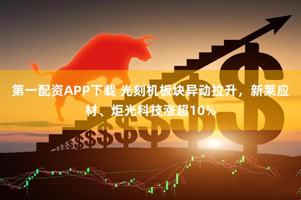 第一配资APP下载 光刻机板块异动拉升，新莱应材、炬光科技涨超10%