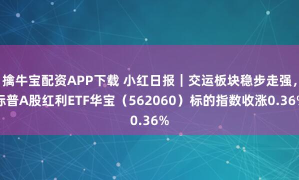擒牛宝配资APP下载 小红日报｜交运板块稳步走强，标普A股红利ETF华宝（562060）标的指数收涨0.36%