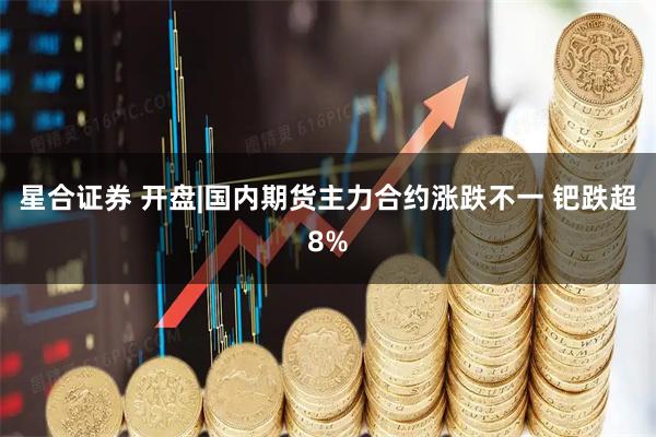 星合证券 开盘|国内期货主力合约涨跌不一 钯跌超8%