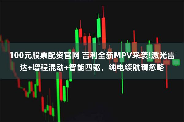 100元股票配资官网 吉利全新MPV来袭!激光雷达+增程混动+智能四驱，纯电续航请忽略