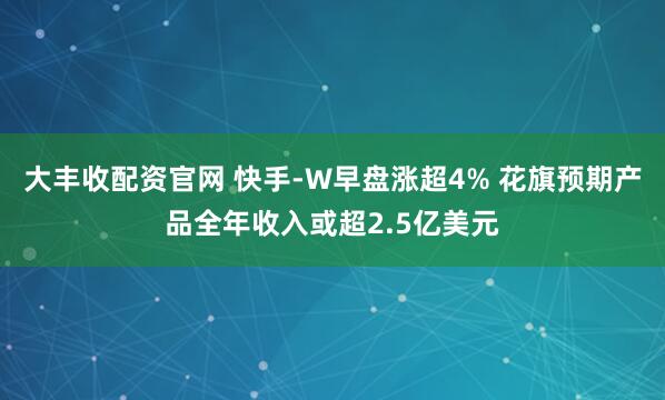大丰收配资官网 快手-W早盘涨超4% 花旗预期产品全年收入或超2.5亿美元