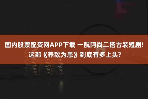 国内股票配资网APP下载 一航阿尚二搭古装短剧! 这部《养敌为患》到底有多上头?
