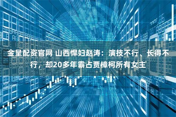 金呈配资官网 山西悍妇赵涛：演技不行、长得不行，却20多年霸占贾樟柯所有女主