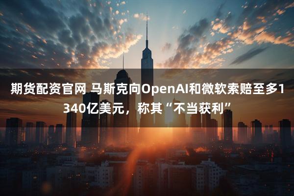 期货配资官网 马斯克向OpenAI和微软索赔至多1340亿美元，称其“不当获利”