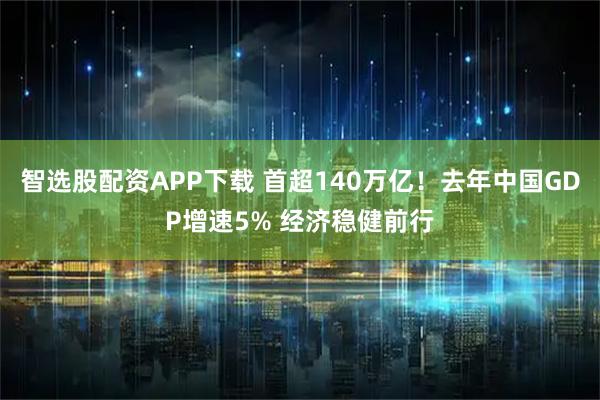 智选股配资APP下载 首超140万亿！去年中国GDP增速5% 经济稳健前行
