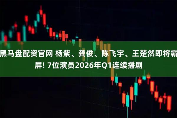 黑马盘配资官网 杨紫、龚俊、陈飞宇、王楚然即将霸屏! 7位演员2026年Q1连续播剧