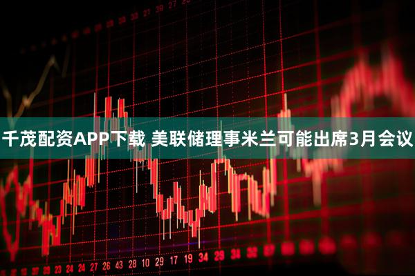 千茂配资APP下载 美联储理事米兰可能出席3月会议