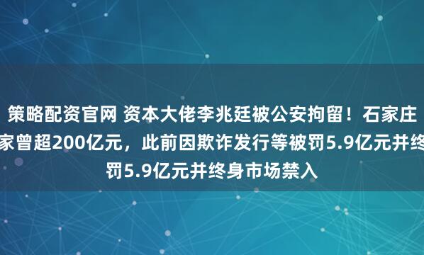 策略配资官网 资本大佬李兆廷被公安拘留！石家庄前首富，身家曾超200亿元，此前因欺诈发行等被罚5.9亿元并终身市场禁入
