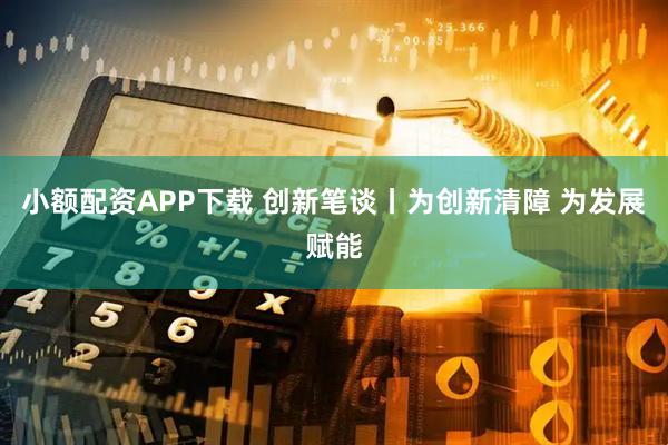 小额配资APP下载 创新笔谈丨为创新清障 为发展赋能